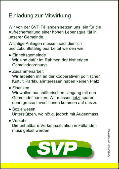 Einladung zur Mitwirkung Wir von der SVP Fällanden setzen uns  ein für die Aufrecherhaltung einer hohen Lebensqualität in unserer Gemeinde. Wichtige Anliegen müssen sachdienlich und zukunftsfähig bearbeitet werden wie ●	Einheitsgemeinde    Wir sind dafür im Rahmen der bisherigen     Gemeindeordnung ●	Zusammenarbeit    Wir arbeiten mit an der kooperativen politischen      Kultur; Partikularinteressen haben keinen Platz ●	Finanzen    Wir wollen haushälterischen Umgang mit den      Gemeindefinanzen. Wir müssen jetzt sparen,     denn grosse Investitionen kommen auf uns zu ●	Sozialwesen    Unterstützen, wo nötig, jedoch mit Augenmass ●	Verkehr    Die unhaltbare Verkehrssituation in Fällanden      muss gelöst werden Gedruckt in der Schweiz.