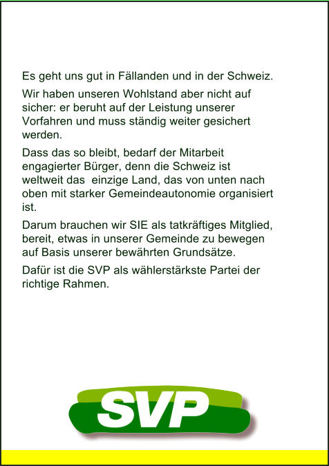 Es geht uns gut in Fällanden und in der Schweiz. Wir haben unseren Wohlstand aber nicht auf  sicher: er beruht auf der Leistung unserer Vorfahren und muss ständig weiter gesichert werden. Dass das so bleibt, bedarf der Mitarbeit engagierter Bürger, denn die Schweiz ist weltweit das  einzige Land, das von unten nach oben mit starker Gemeindeautonomie organisiert ist. Darum brauchen wir SIE als tatkräftiges Mitglied, bereit, etwas in unserer Gemeinde zu bewegen auf Basis unserer bewährten Grundsätze.  Dafür ist die SVP als wählerstärkste Partei der  richtige Rahmen.