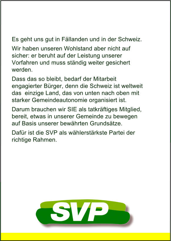 Es geht uns gut in Fällanden und in der Schweiz. Wir haben unseren Wohlstand aber nicht auf  sicher: er beruht auf der Leistung unserer Vorfahren und muss ständig weiter gesichert werden. Dass das so bleibt, bedarf der Mitarbeit engagierter Bürger, denn die Schweiz ist weltweit das  einzige Land, das von unten nach oben mit starker Gemeindeautonomie organisiert ist. Darum brauchen wir SIE als tatkräftiges Mitglied, bereit, etwas in unserer Gemeinde zu bewegen auf Basis unserer bewährten Grundsätze.  Dafür ist die SVP als wählerstärkste Partei der  richtige Rahmen.